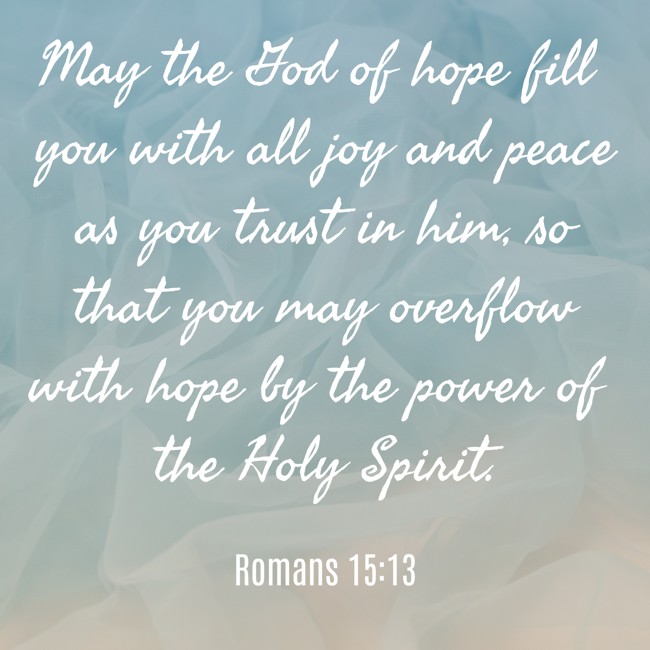 May the God of hope fill you with all joy and peace as you trust in him, so that you may overflow with hope by the power of the Holy Spirit. - Romans 15:13