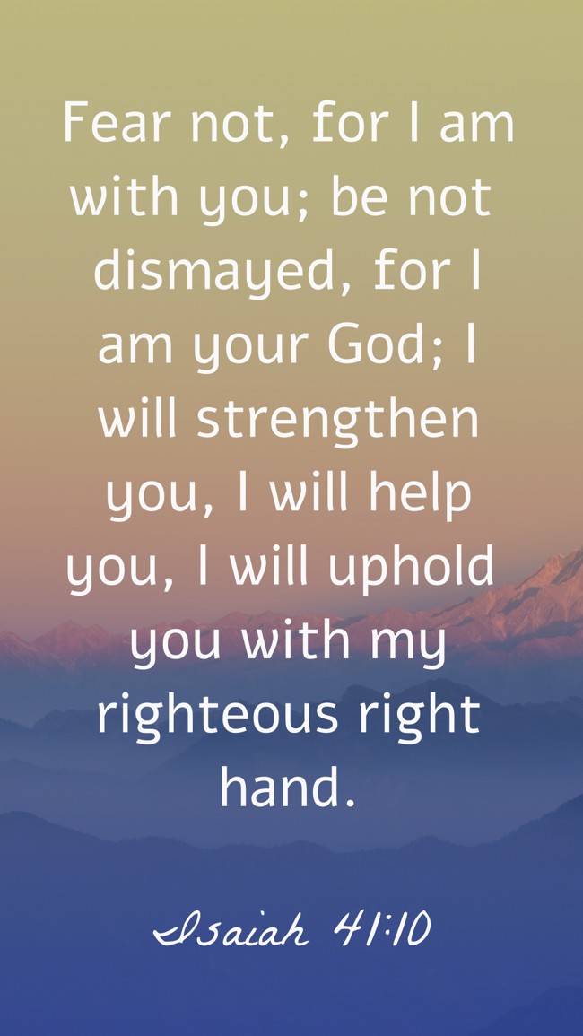 Fear not, for I am with you; be not dismayed, for I am your God; I will strengthen you, I will help you, I will uphold you with my righteous right hand. - Isaiah 41:10