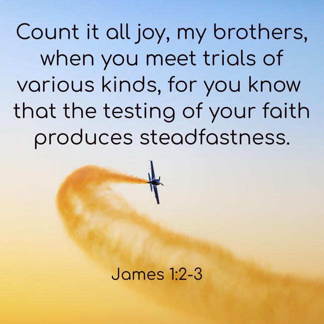 Count it all joy, my brothers, when you meet trials of various kinds, for you know that the testing of your faith produces steadfastness. - James 1:2-3