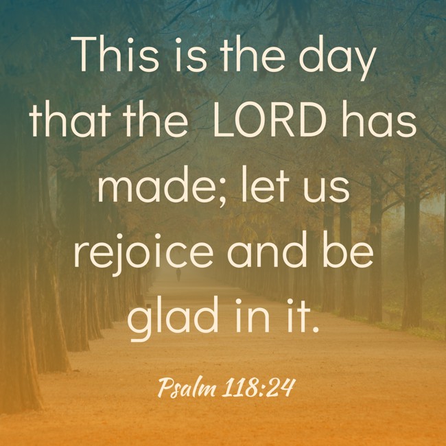 This is the day that the LORD has made; let us rejoice and be glad in it. - Psalm 118:24