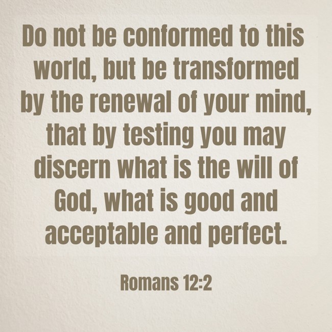 Do not be conformed to this world, but be transformed by the renewal of your mind, that by testing you may discern what is the will of God, what is good and acceptable and perfect. - Romans 12:2