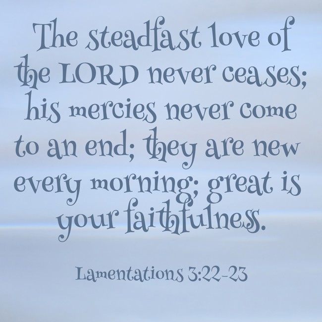 The steadfast love of the LORD never ceases; his mercies never come to an end; they are new every morning; great is your faithfulness.   - Lamentations 3:22-23 