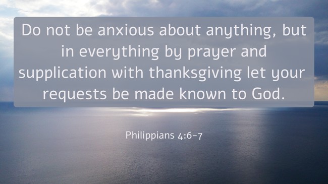  Do not be anxious about anything, but in everything by prayer and supplication with thanksgiving let your requests be made known to God.   - Philippians 4:6-7 