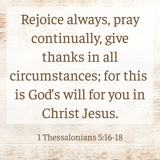  Rejoice always, pray continually, give thanks in all circumstances; for this is God’s will for you in Christ Jesus.   - 1 Thessalonians 5:16-18 