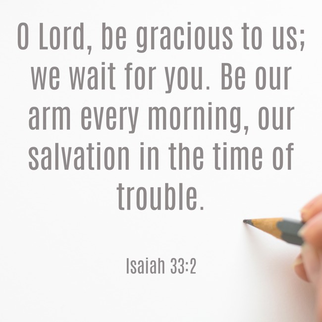  O Lord, be gracious to us; we wait for you. Be our arm every morning, our salvation in the time of trouble.   - Isaiah 33:2 