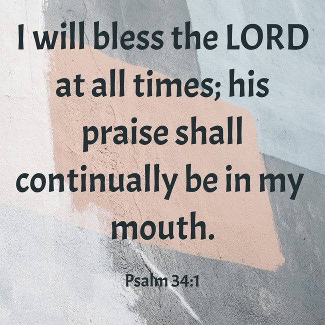  I will bless the LORD at all times; his praise shall continually be in my mouth.   - Psalm 34:1 
