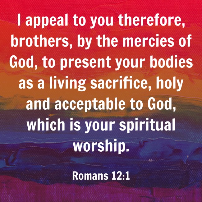  I appeal to you therefore, brothers, by the mercies of God, to present your bodies as a living sacrifice, holy and acceptable to God, which is your spiritual worship.   - Romans 12:1 
