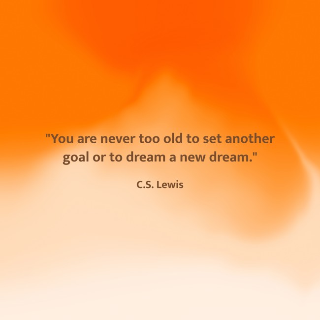  You are never too old to set another goal or to dream a new dream.   - C.S. Lewis 