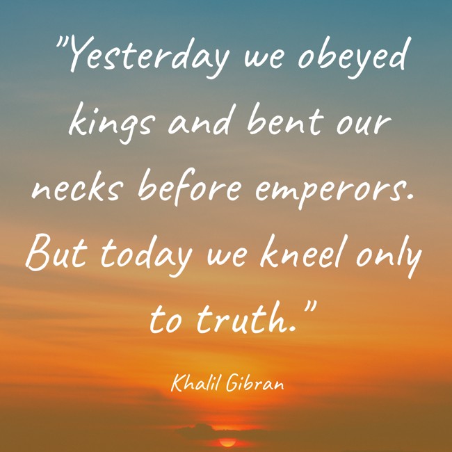  Yesterday we obeyed kings and bent our necks before emperors. But today we kneel only to truth.   - Khalil Gibran 