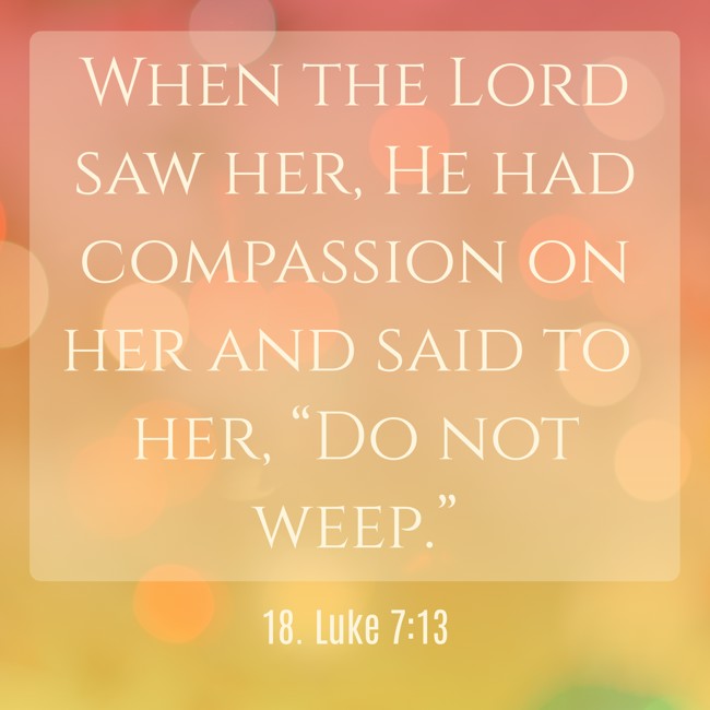When the Lord saw her, He had compassion on her and said to her, “Do not weep.” - 18. Luke 7:13