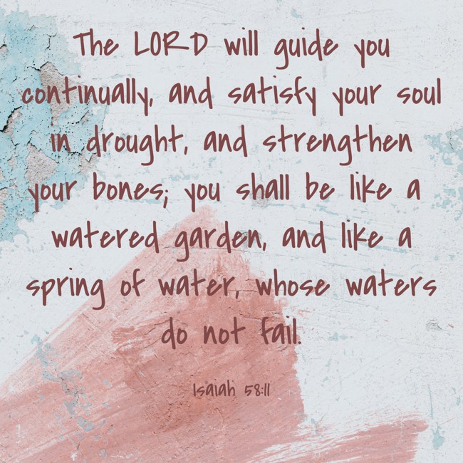 The LORD will guide you continually, and satisfy your soul in drought, and strengthen your bones; you shall be like a watered garden, and like a spring of water, whose waters do not fail. - Isaiah 58:11