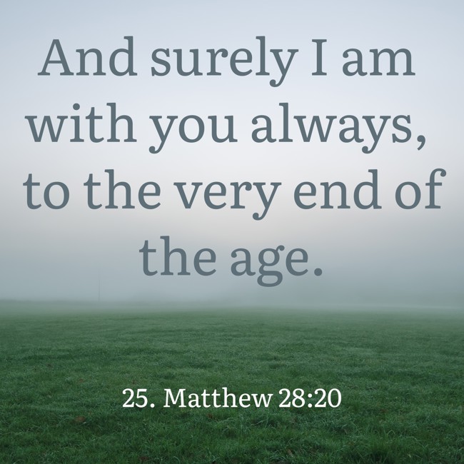 And surely I am with you always, to the very end of the age. - 25. Matthew 28:20