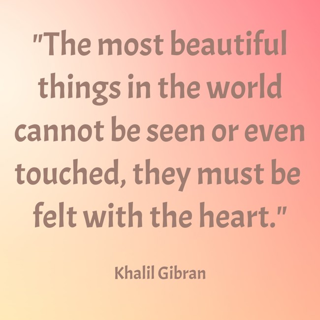 The most beautiful things in the world cannot be seen or even touched, they must be felt with the heart. - Khalil Gibran