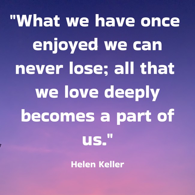 What we have once enjoyed we can never lose; all that we love deeply becomes a part of us. - Helen Keller