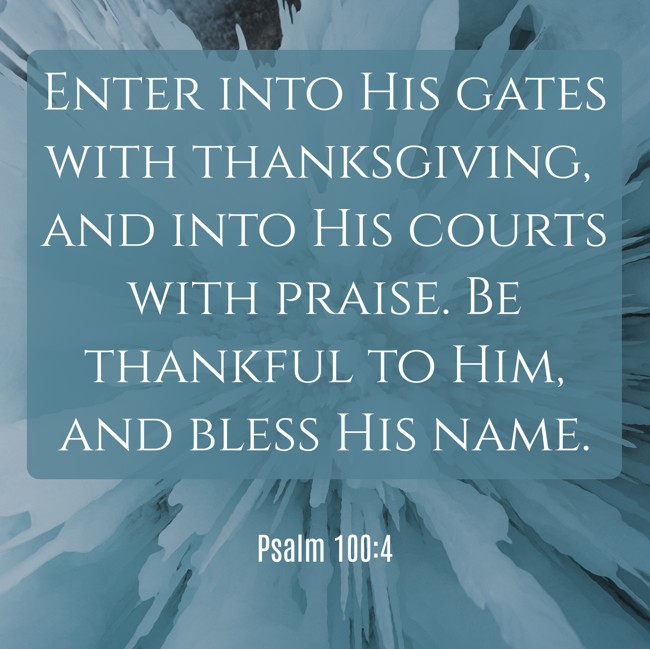 Enter into His gates with thanksgiving, and into His courts with praise. Be thankful to Him, and bless His name. - Psalm 100:4