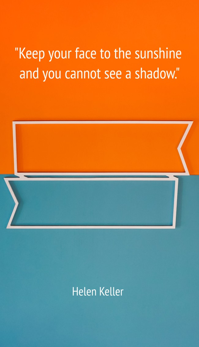 Keep your face to the sunshine and you cannot see a shadow. - Helen Keller