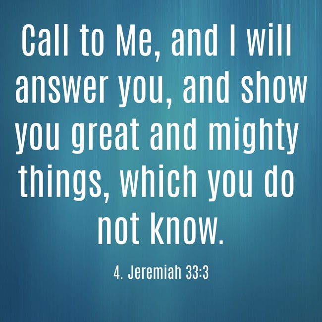 Call to Me, and I will answer you, and show you great and mighty things, which you do not know. - 4. Jeremiah 33:3