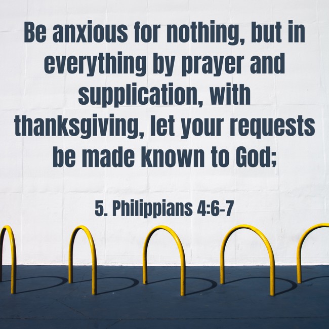 Be anxious for nothing, but in everything by prayer and supplication, with thanksgiving, let your requests be made known to God; - 5. Philippians 4:6-7