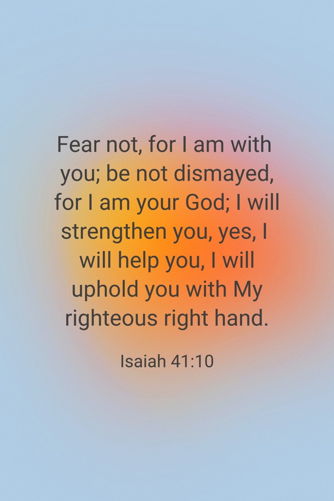 Fear not, for I am with you; be not dismayed, for I am your God; I will strengthen you, yes, I will help you, I will uphold you with My righteous right hand. - Isaiah 41:10