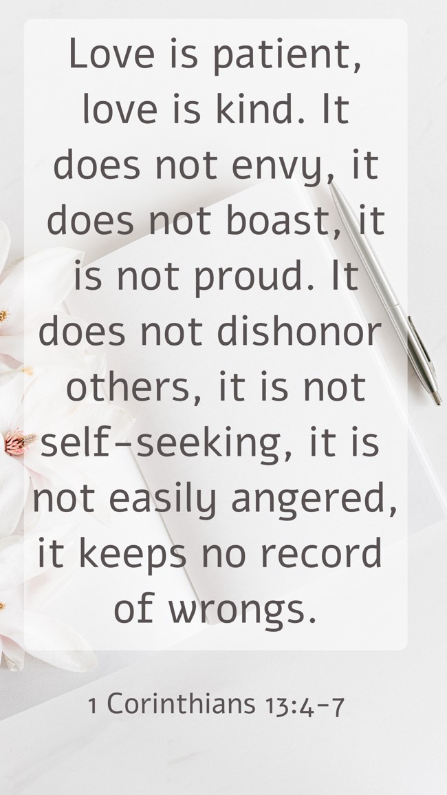  Love is patient, love is kind. It does not envy, it does not boast, it is not proud. It does not dishonor others, it is not self-seeking, it is not easily angered, it keeps no record of wrongs.   - 1 Corinthians 13:4-7 