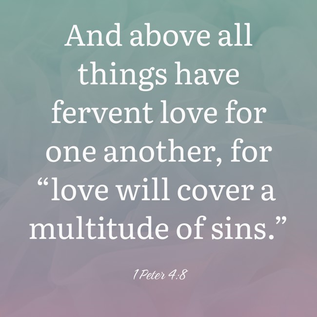  And above all things have fervent love for one another, for “love will cover a multitude of sins.”   - 1 Peter 4:8 