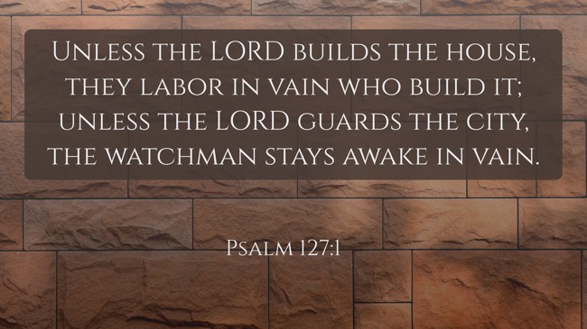  Unless the LORD builds the house, they labor in vain who build it; unless the LORD guards the city, the watchman stays awake in vain.   - Psalm 127:1 