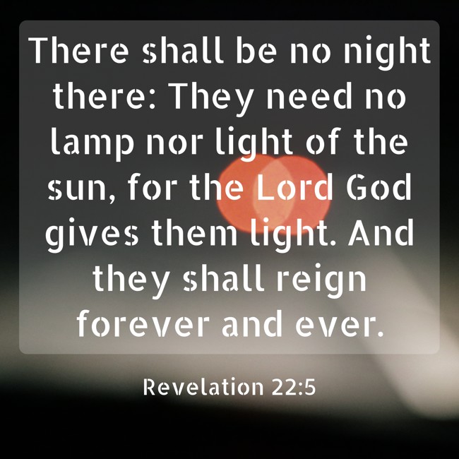 There shall be no night there: They need no lamp nor light of the sun, for the Lord God gives them light. And they shall reign forever and ever. - Revelation 22:5