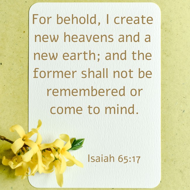 For behold, I create new heavens and a new earth; and the former shall not be remembered or come to mind. - Isaiah 65:17