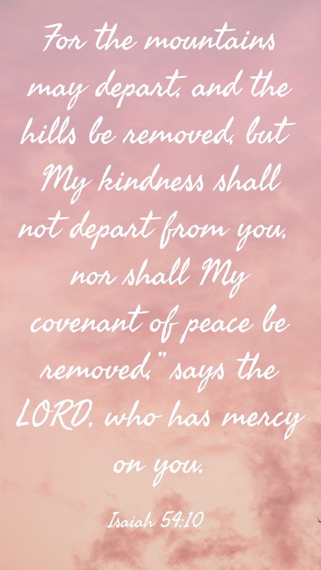  For the mountains may depart, and the hills be removed, but My kindness shall not depart from you, nor shall My covenant of peace be removed,” says the LORD, who has mercy on you.   - Isaiah 54:10 