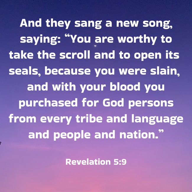 And they sang a new song, saying: “You are worthy to take the scroll and to open its seals, because you were slain, and with your blood you purchased for God persons from every tribe and language and people and nation.” - Revelation 5:9