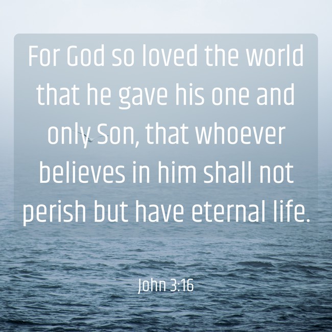 For God so loved the world that he gave his one and only Son, that whoever believes in him shall not perish but have eternal life. - John 3:16