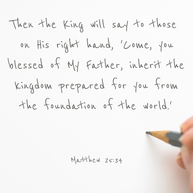 Then the King will say to those on His right hand, 'Come, you blessed of My Father, inherit the kingdom prepared for you from the foundation of the world.' - Matthew 25:34