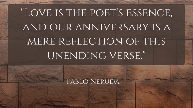  Love is the poet's essence, and our anniversary is a mere reflection of this unending verse.   - Pablo Neruda 