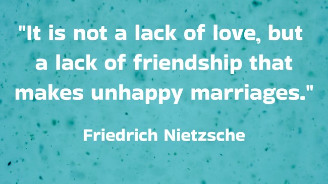  It is not a lack of love, but a lack of friendship that makes unhappy marriages.   - Friedrich Nietzsche 