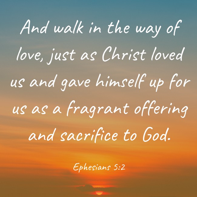 And walk in the way of love, just as Christ loved us and gave himself up for us as a fragrant offering and sacrifice to God. - Ephesians 5:2