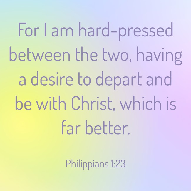 For I am hard-pressed between the two, having a desire to depart and be with Christ, which is far better. - Philippians 1:23