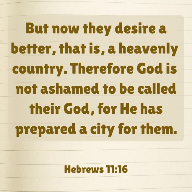 But now they desire a better, that is, a heavenly country. Therefore God is not ashamed to be called their God, for He has prepared a city for them. - Hebrews 11:16
