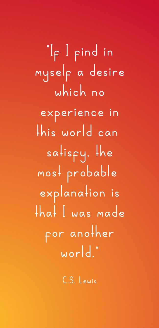 If I find in myself a desire which no experience in this world can satisfy, the most probable explanation is that I was made for another world. - C.S. Lewis