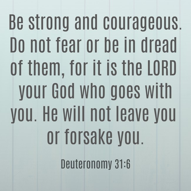 Be strong and courageous. Do not fear or be in dread of them, for it is the LORD your God who goes with you. He will not leave you or forsake you. - Deuteronomy 31:6