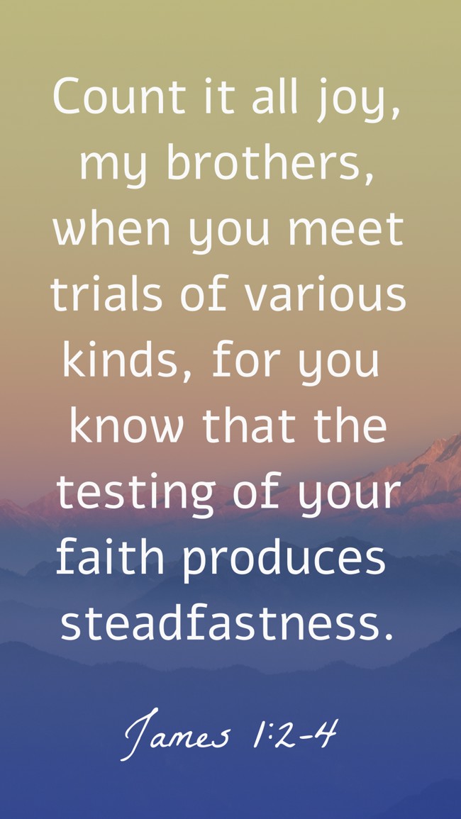 Count it all joy, my brothers, when you meet trials of various kinds, for you know that the testing of your faith produces steadfastness. - James 1:2-4