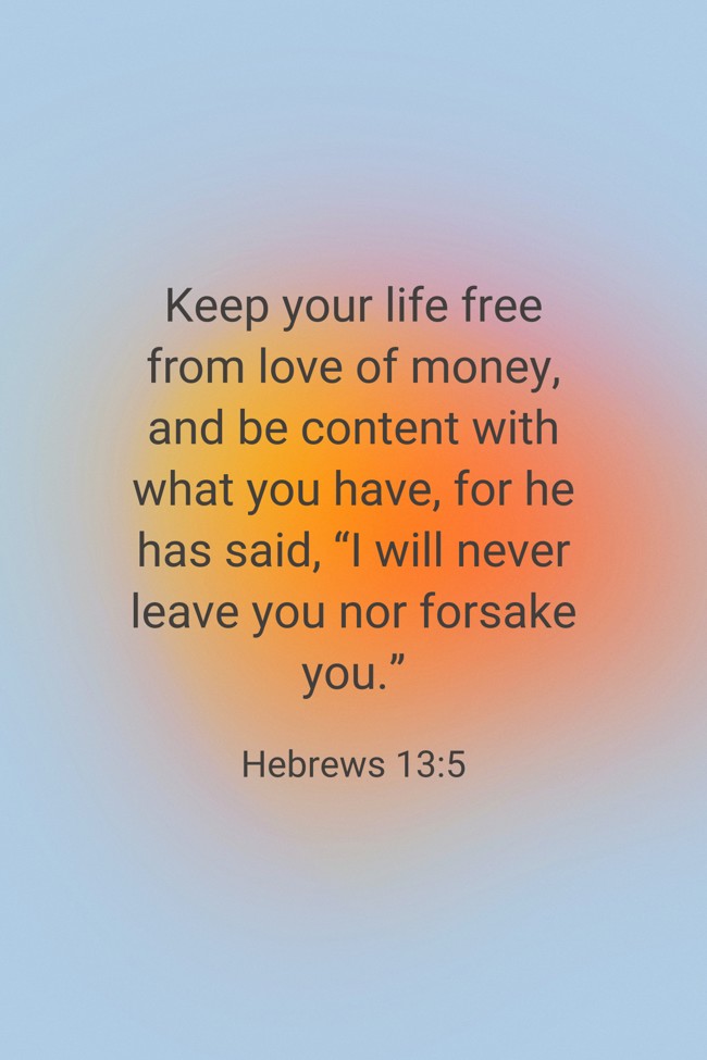 Keep your life free from love of money, and be content with what you have, for he has said, “I will never leave you nor forsake you.” - Hebrews 13:5