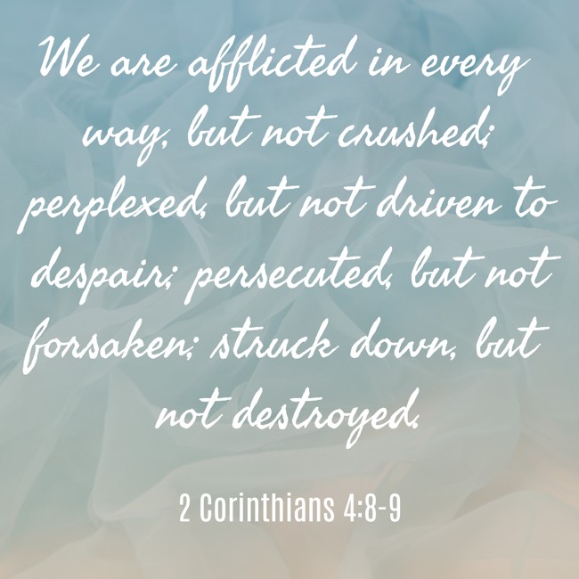 We are afflicted in every way, but not crushed; perplexed, but not driven to despair; persecuted, but not forsaken; struck down, but not destroyed. - 2 Corinthians 4:8-9