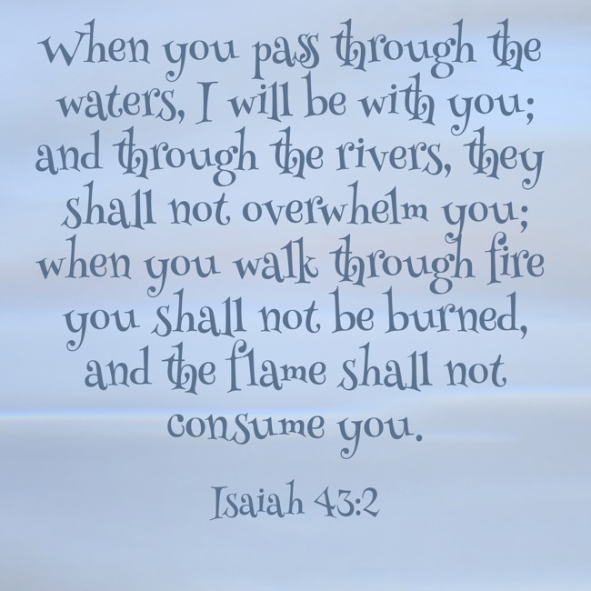 When you pass through the waters, I will be with you; and through the rivers, they shall not overwhelm you; when you walk through fire you shall not be burned, and the flame shall not consume you. - Isaiah 43:2