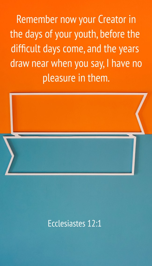Remember now your Creator in the days of your youth, before the difficult days come, and the years draw near when you say, I have no pleasure in them. - Ecclesiastes 12:1