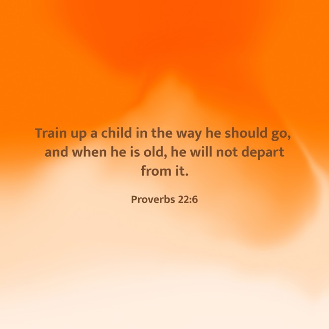 Train up a child in the way he should go, and when he is old, he will not depart from it. - Proverbs 22:6