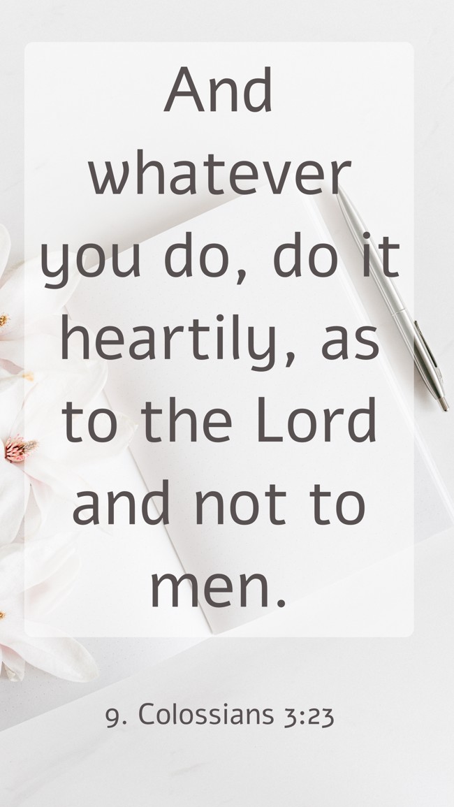 And whatever you do, do it heartily, as to the Lord and not to men. - 9. Colossians 3:23