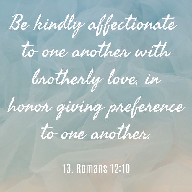 Be kindly affectionate to one another with brotherly love, in honor giving preference to one another. - 13. Romans 12:10