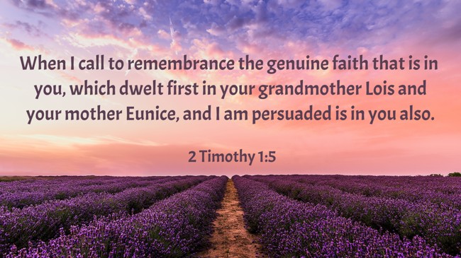 When I call to remembrance the genuine faith that is in you, which dwelt first in your grandmother Lois and your mother Eunice, and I am persuaded is in you also. - 2 Timothy 1:5