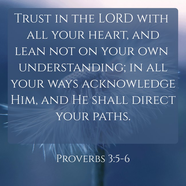 Trust in the LORD with all your heart, and lean not on your own understanding; in all your ways acknowledge Him, and He shall direct your paths. - Proverbs 3:5-6