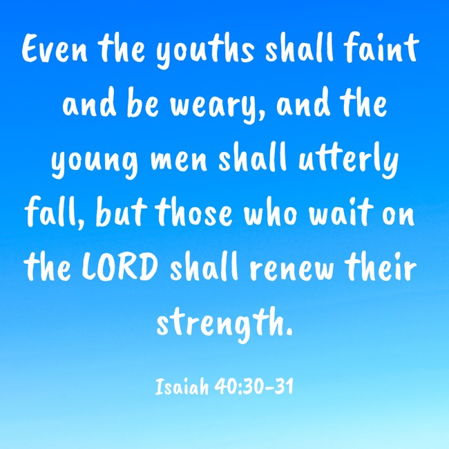 Even the youths shall faint and be weary, and the young men shall utterly fall, but those who wait on the LORD shall renew their strength. - Isaiah 40:30-31